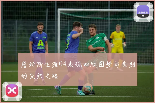 詹姆斯生涯G4表现回顾圆梦与告别的交织之路