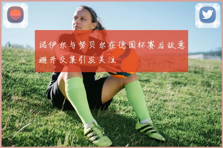 诺伊尔与努贝尔在德国杯赛后故意避开交集引发关注