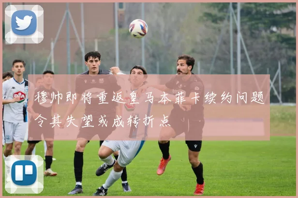 穆帅即将重返皇马本菲卡续约问题令其失望或成转折点