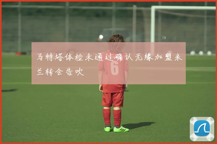 马特塔体检未通过确认无缘加盟米兰转会告吹