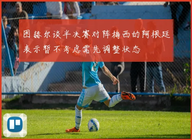 图赫尔谈半决赛对阵梅西的阿根廷表示暂不考虑需先调整状态