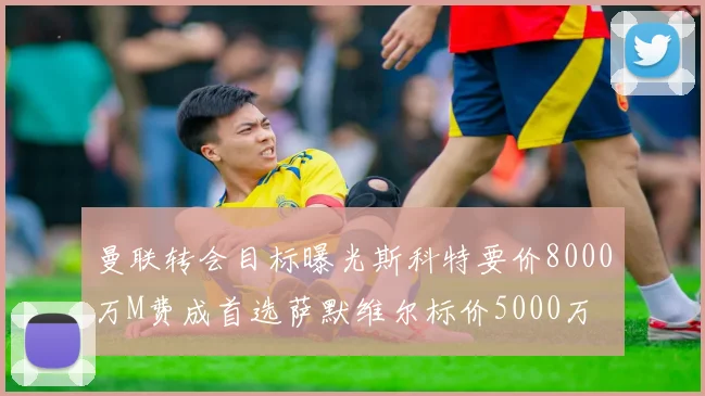 曼联转会目标曝光斯科特要价8000万M费成首选萨默维尔标价5000万