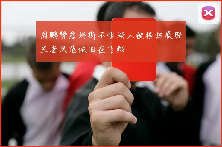 周鹏赞詹姆斯不惧湖人被横扫展现王者风范依旧在飞翔
