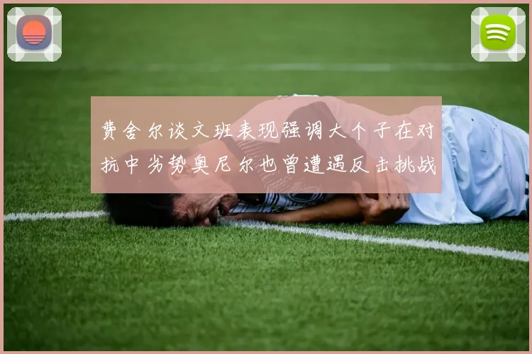 费舍尔谈文班表现强调大个子在对抗中劣势奥尼尔也曾遭遇反击挑战