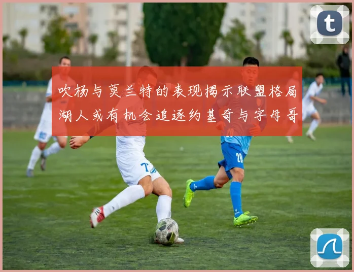 吹杨与莫兰特的表现揭示联盟格局湖人或有机会追逐约基奇与字母哥