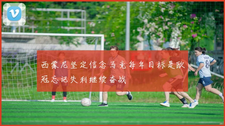 西蒙尼坚定信念马竞每年目标是欧冠忘记失利继续奋战