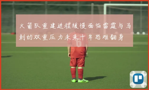 火箭队重建进程缓慢面临雷霆与马刺的双重压力未来十年恐难翻身