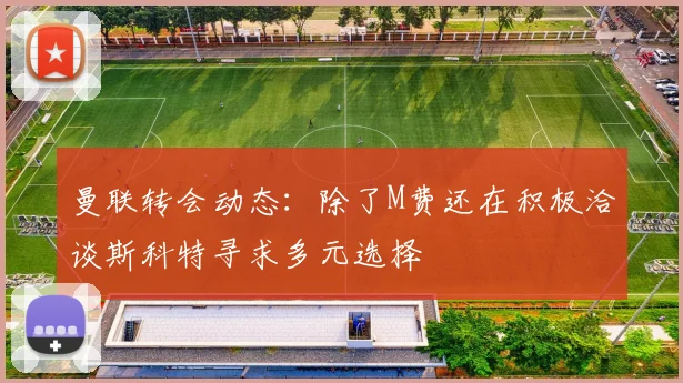 曼联转会动态：除了M费还在积极洽谈斯科特寻求多元选择
