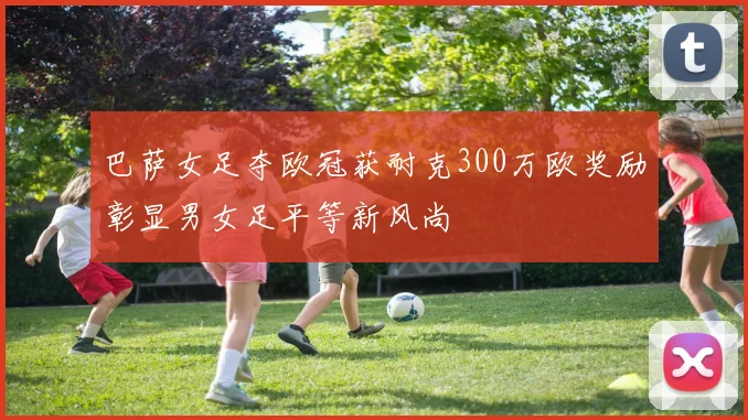 巴萨女足夺欧冠获耐克300万欧奖励彰显男女足平等新风尚