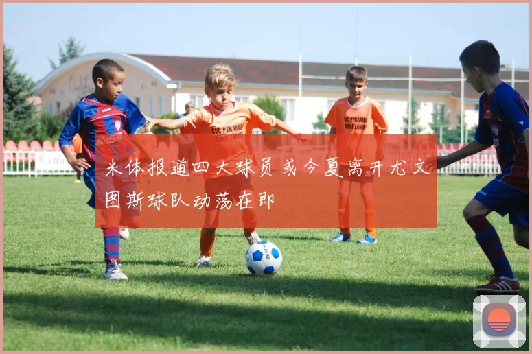 米体报道四大球员或今夏离开尤文图斯球队动荡在即