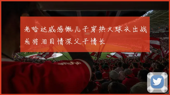 老哈达威感慨儿子穿热火球衣出战或将泪目情深父子情长