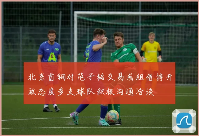 北京首钢对范子铭交易或租借持开放态度多支球队积极沟通洽谈
