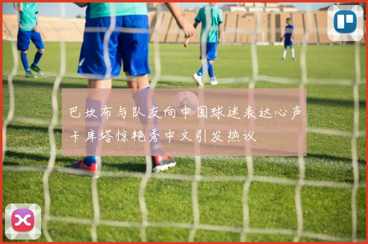 巴坎布与队友向中国球迷表达心声卡库塔惊艳秀中文引发热议